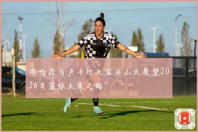 布伦森与卢卡对决亚历山大展望2026年篮球未来之路
