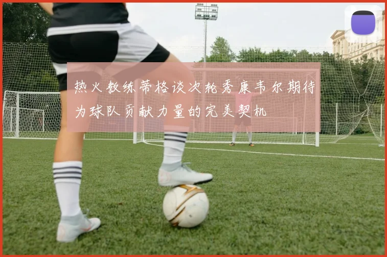 热火教练蒂格谈次轮秀康韦尔期待为球队贡献力量的完美契机