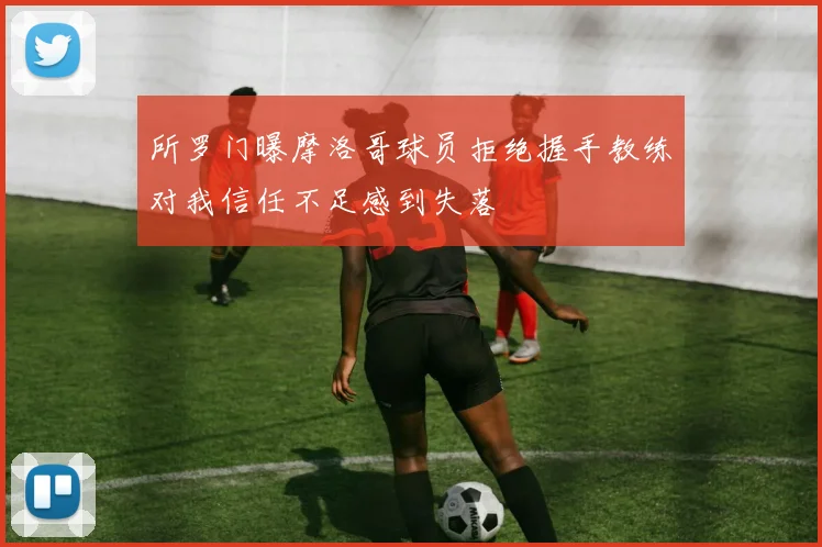 所罗门曝摩洛哥球员拒绝握手教练对我信任不足感到失落