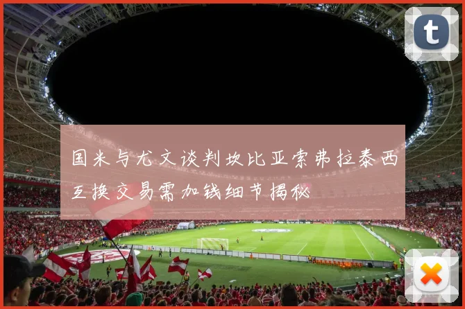 国米与尤文谈判坎比亚索弗拉泰西互换交易需加钱细节揭秘